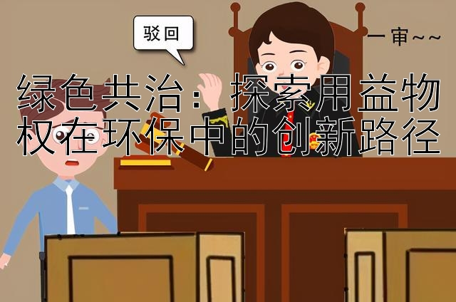 绿色共治：探索用益物权在环保中的创新路径