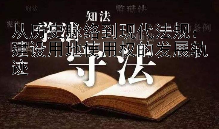 从历史脉络到现代法规：建设用地使用权的发展轨迹