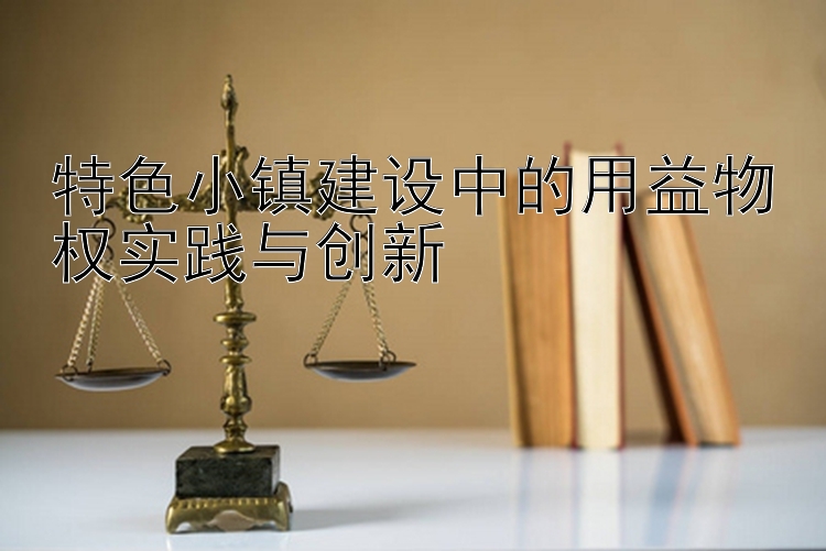 特色小镇建设中的用益物权实践与创新