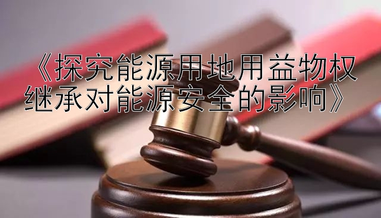 《探究能源用地用益物权继承对能源安全的影响》