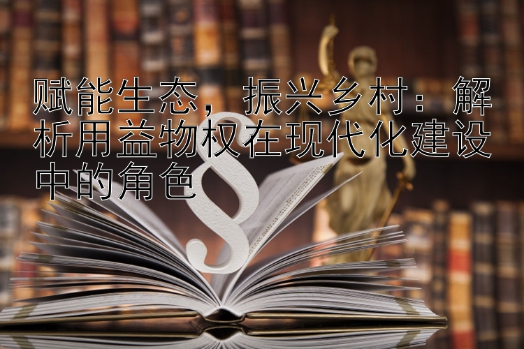 赋能生态，振兴乡村：解析用益物权在现代化建设中的角色