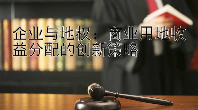 企业与地权：商业用地收益分配的创新策略