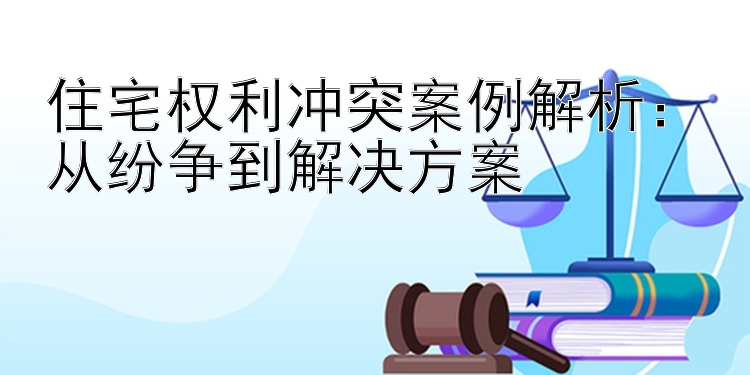 住宅权利冲突案例解析：从纷争到解决方案