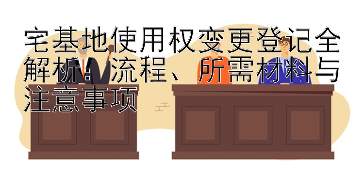 宅基地使用权变更登记全解析：流程、所需材料与注意事项