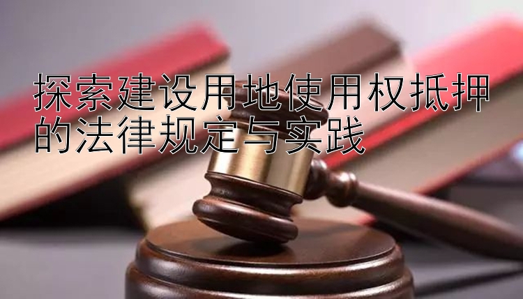 探索建设用地使用权抵押的法律规定与实践