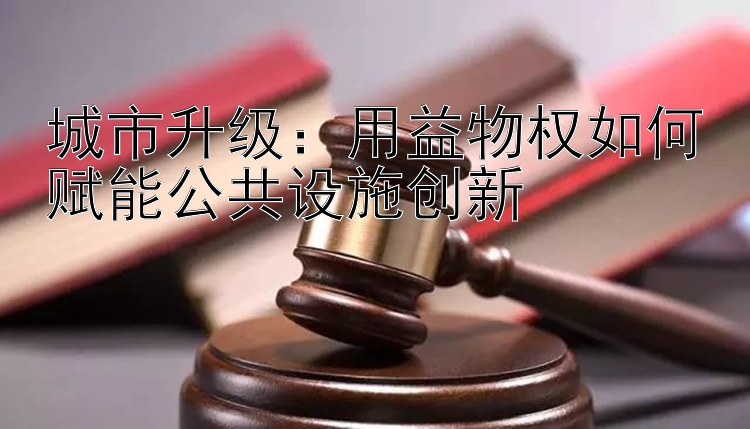 城市升级：用益物权如何赋能公共设施创新