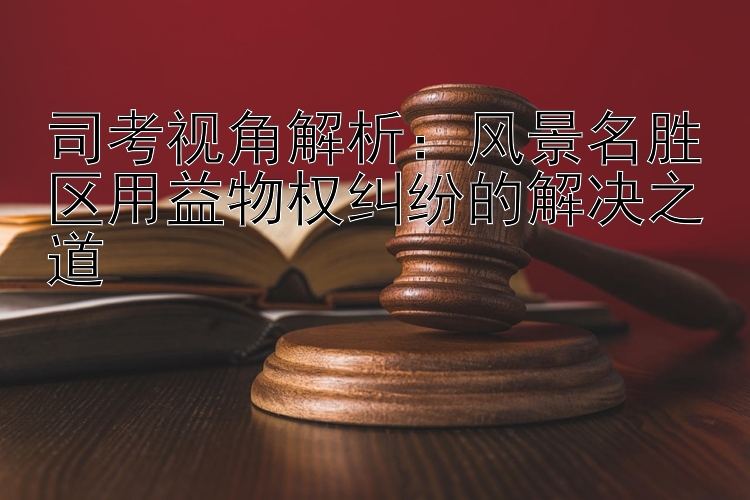 司考视角解析：风景名胜区用益物权纠纷的解决之道