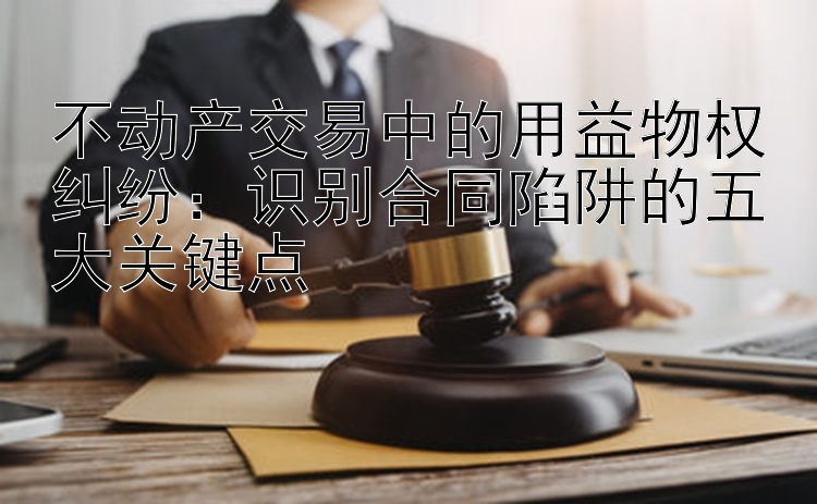 不动产交易中的用益物权纠纷：识别合同陷阱的五大关键点