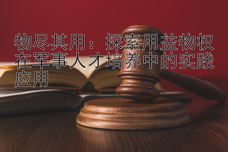 物尽其用：探索用益物权在军事人才培养中的实践应用