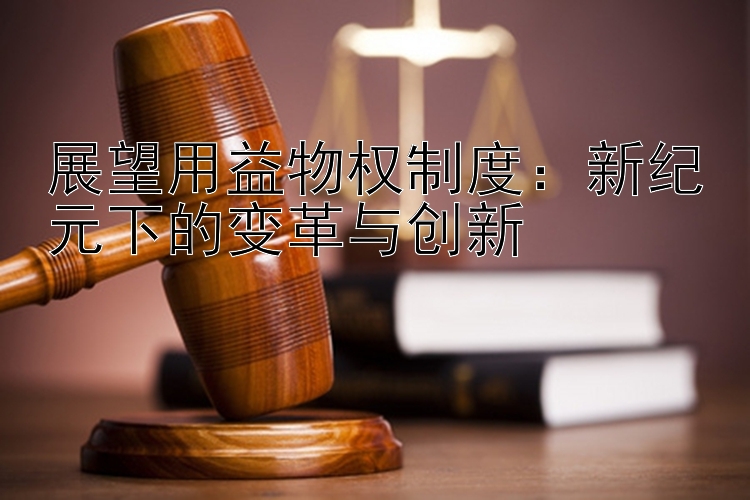 展望用益物权制度：新纪元下的变革与创新