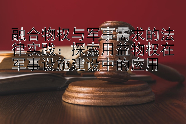 融合物权与军事需求的法律实践：探索用益物权在军事设施建设中的应用