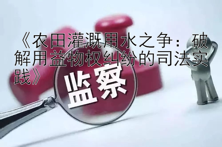 《农田灌溉用水之争：破解用益物权纠纷的司法实践》