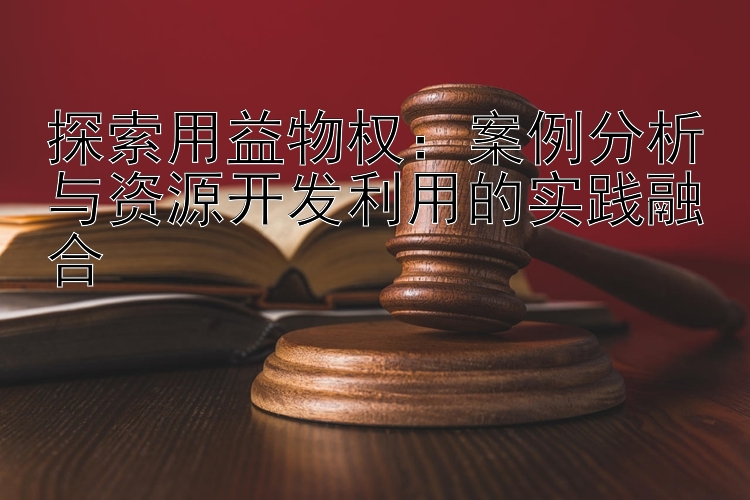 探索用益物权：案例分析与资源开发利用的实践融合