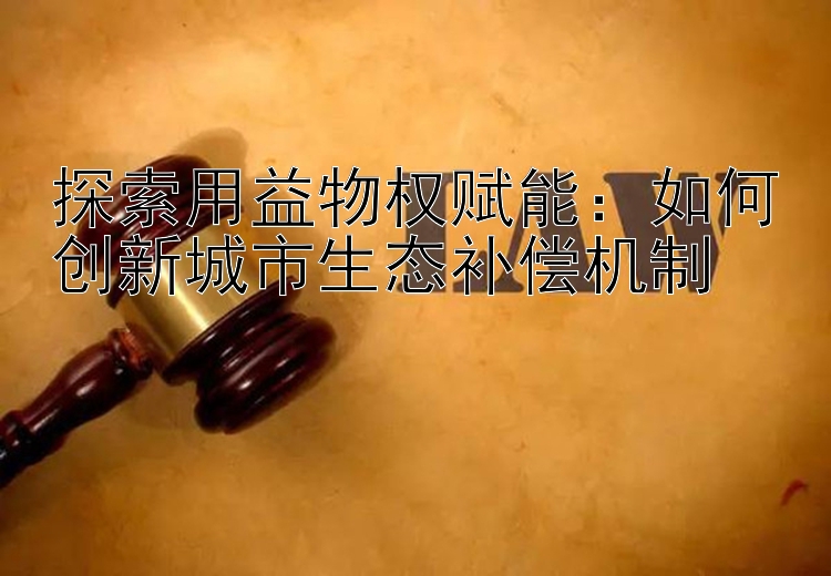 探索用益物权赋能：如何创新城市生态补偿机制