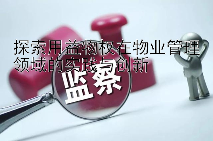 探索用益物权在物业管理领域的实践与创新