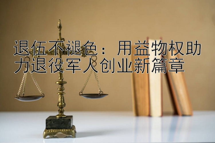 退伍不褪色：用益物权助力退役军人创业新篇章