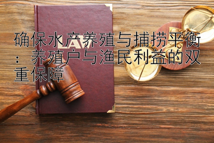 确保水产养殖与捕捞平衡：养殖户与渔民利益的双重保障