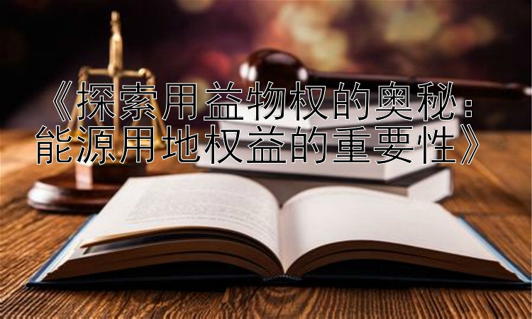 《探索用益物权的奥秘：能源用地权益的重要性》