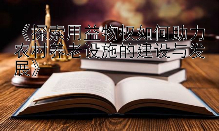 《探索用益物权如何助力农村养老设施的建设与发展》