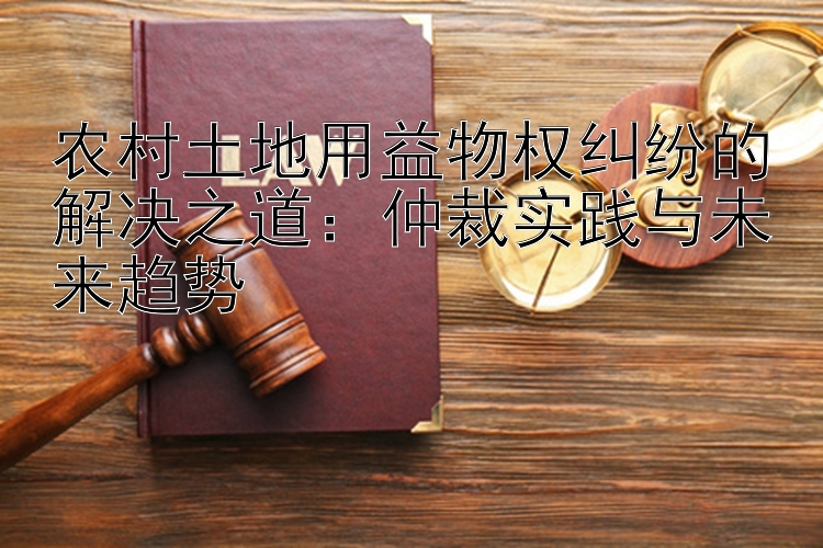 农村土地用益物权纠纷的解决之道：仲裁实践与未来趋势