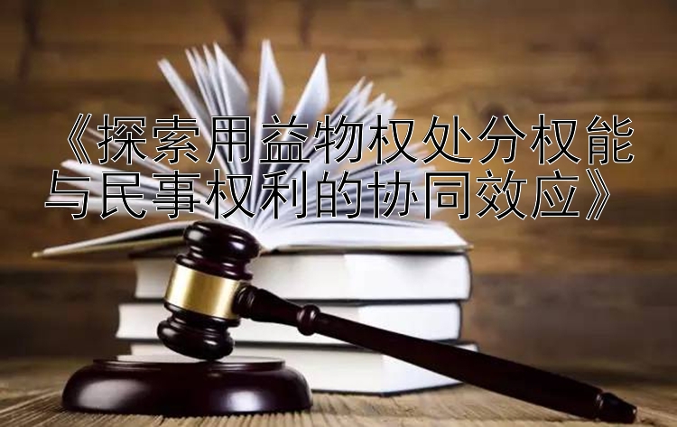 《探索用益物权处分权能与民事权利的协同效应》