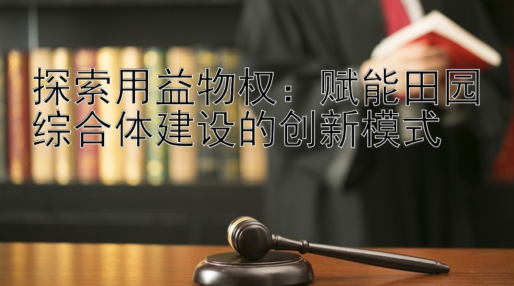 探索用益物权：赋能田园综合体建设的创新模式