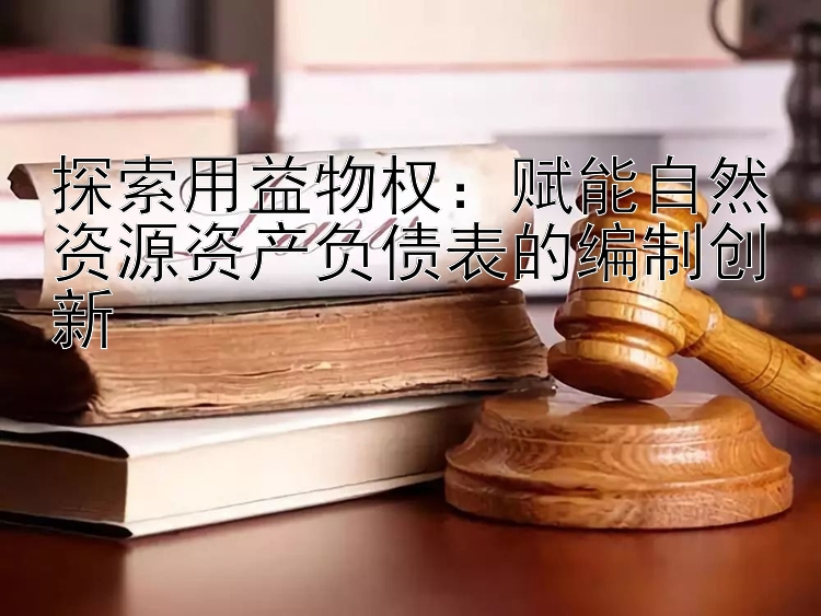 探索用益物权：赋能自然资源资产负债表的编制创新