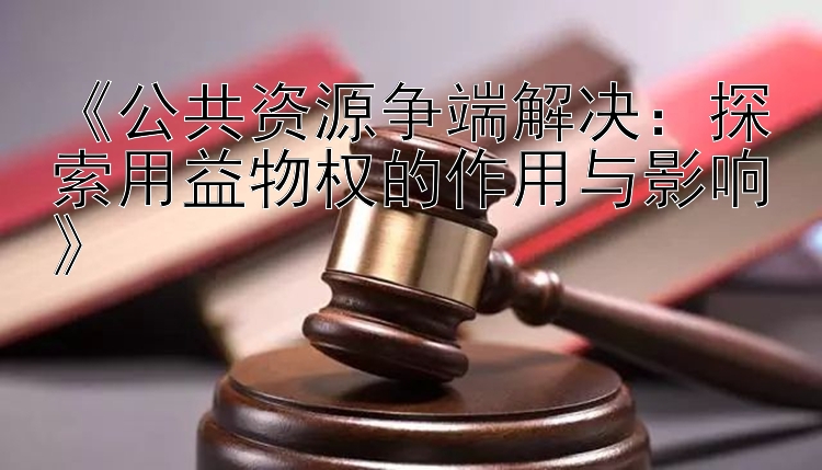 《公共资源争端解决：探索用益物权的作用与影响》