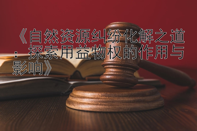 《自然资源纠纷化解之道：探索用益物权的作用与影响》