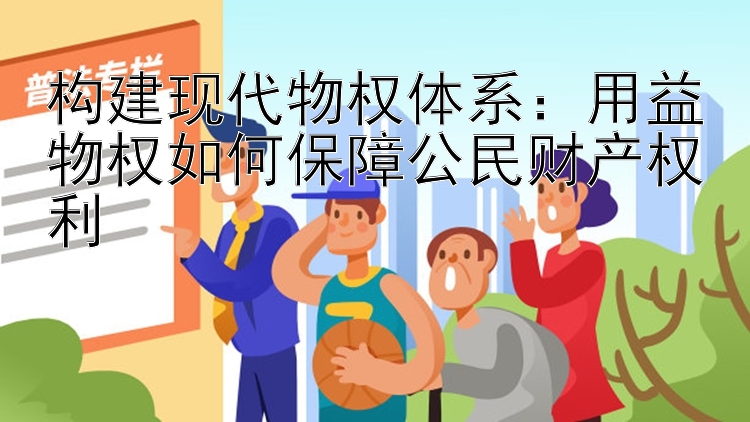 构建现代物权体系：用益物权如何保障公民财产权利