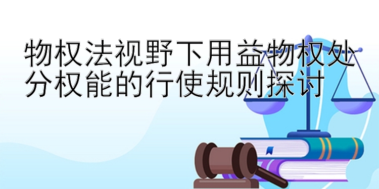 物权法视野下用益物权处分权能的行使规则探讨