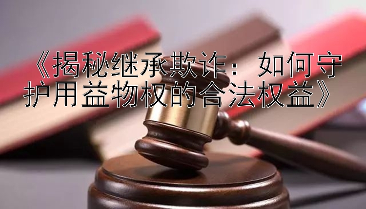 《揭秘继承欺诈：如何守护用益物权的合法权益》