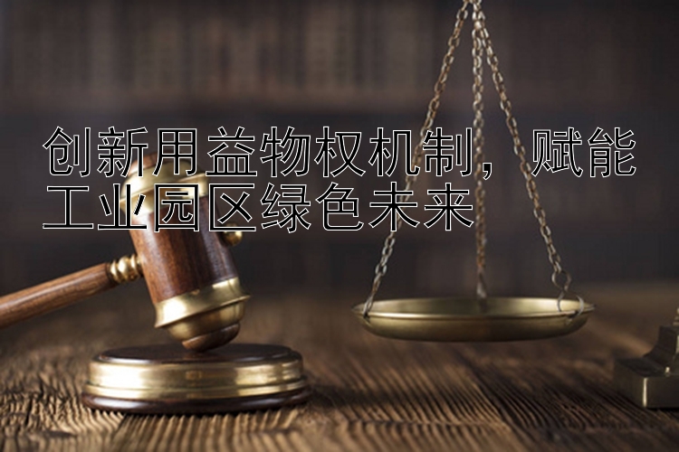 创新用益物权机制，赋能工业园区绿色未来