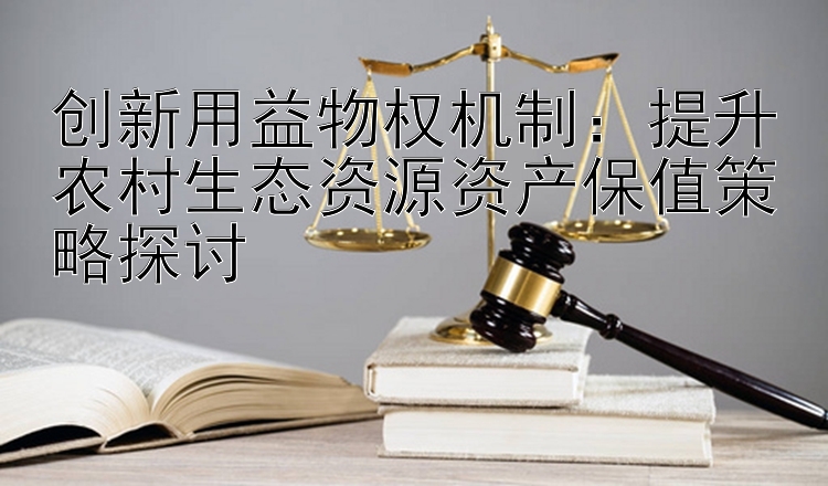 创新用益物权机制：提升农村生态资源资产保值策略探讨