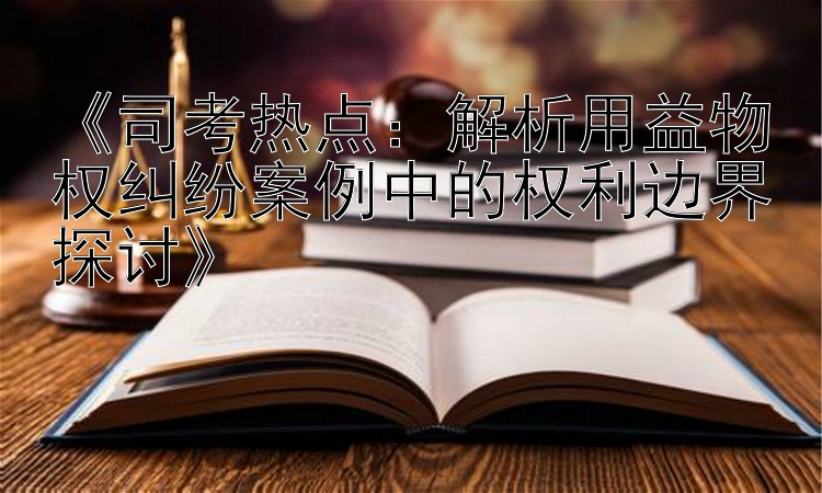 《司考热点：解析用益物权纠纷案例中的权利边界探讨》