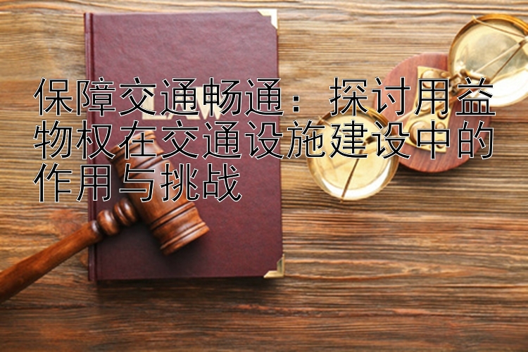 保障交通畅通：探讨用益物权在交通设施建设中的作用与挑战