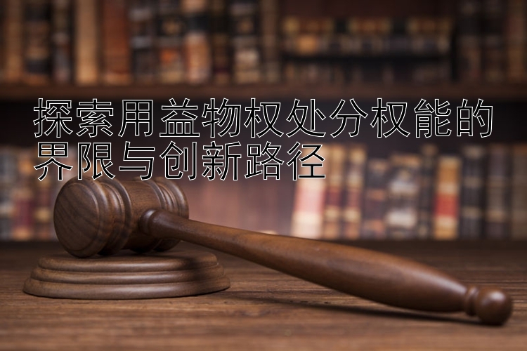 探索用益物权处分权能的界限与创新路径