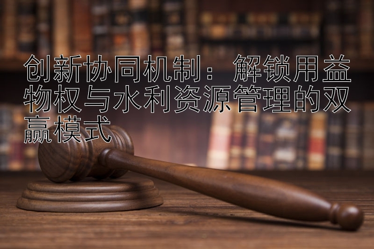 创新协同机制：解锁用益物权与水利资源管理的双赢模式