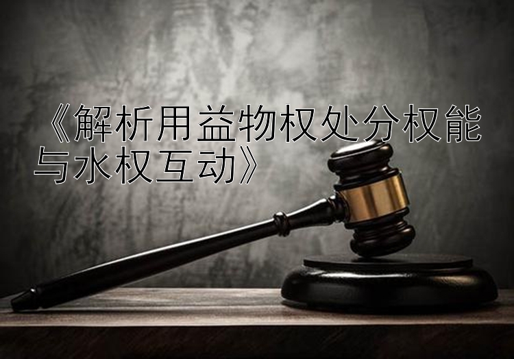 《解析用益物权处分权能与水权互动》