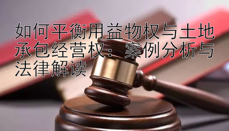 如何平衡用益物权与土地承包经营权：案例分析与法律解读