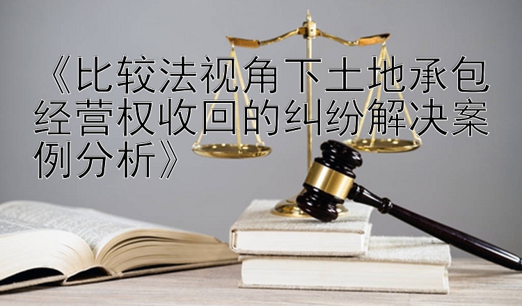 《比较法视角下土地承包经营权收回的纠纷解决案例分析》