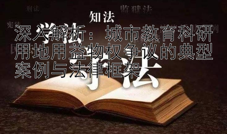 深入解析：城市教育科研用地用益物权争议的典型案例与法律框架