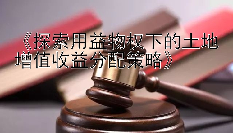 《探索用益物权下的土地增值收益分配策略》