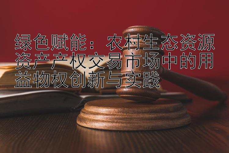 绿色赋能：农村生态资源资产产权交易市场中的用益物权创新与实践