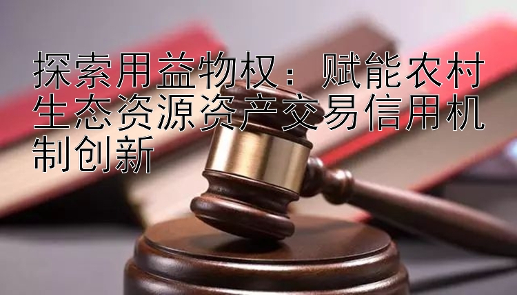 探索用益物权：赋能农村生态资源资产交易信用机制创新