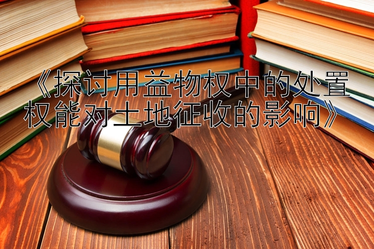 《探讨用益物权中的处置权能对土地征收的影响》