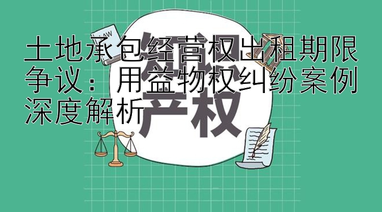 土地承包经营权出租期限争议：用益物权纠纷案例深度解析