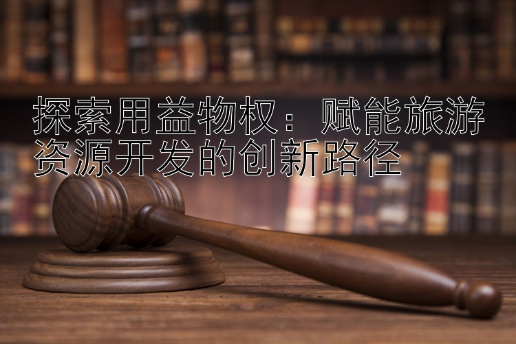 探索用益物权：赋能旅游资源开发的创新路径