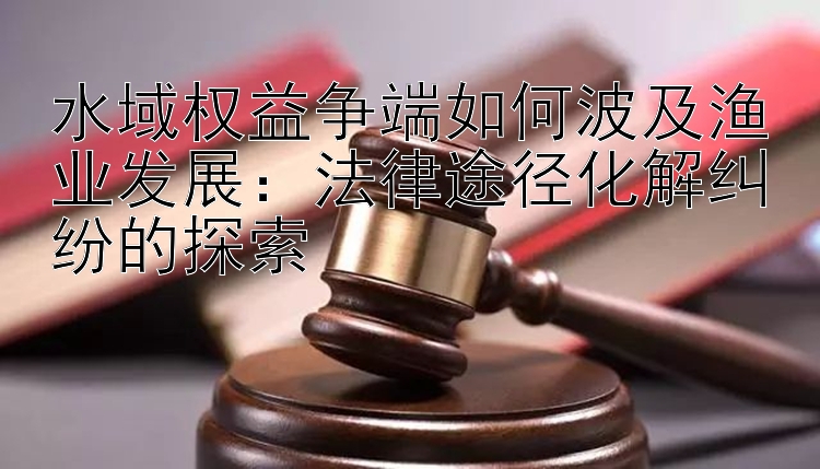 水域权益争端如何波及渔业发展：法律途径化解纠纷的探索