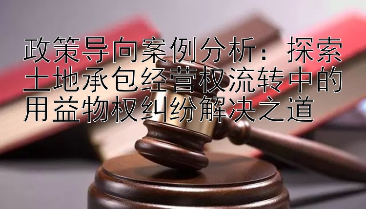 政策导向案例分析：探索土地承包经营权流转中的用益物权纠纷解决之道